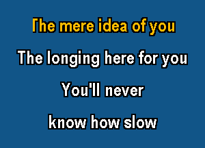 The mere idea of you

The longing here for you

You'll never

know how slow