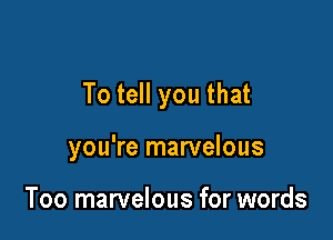 To tell you that

you're marvelous

Too marvelous for words