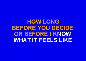 HOW LONG

BEFORE YOU DECIDE
OR BEFORE I KNOW

WHAT IT FEELS LIKE