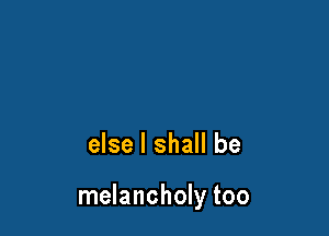 else I shall be

melancholy too