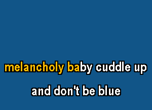 melancholy baby cuddle up
and don't be blue