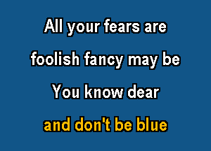 All your fears are

foolish fancy may be

You know dear

and don't be blue