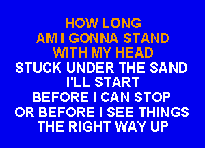 HOW LONG

AM I GONNA STAND
WITH MY HEAD

STUCK UNDER THE SAND
I'LL START

BEFORE I CAN STOP

OR BEFORE I SEE THINGS
THE RIGHT WAY UP