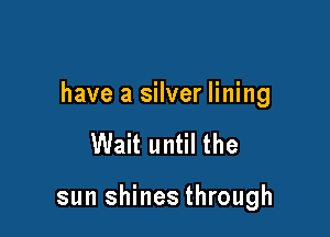 have a silver lining

Wait until the

sun shines through