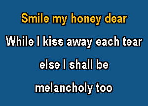 Smile my honey dear

While I kiss away each tear

else I shall be

melancholy too