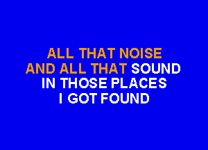 ALL THAT NOISE
AND ALL THAT SOUND

IN THOSE PLACES
I GOT FOUND