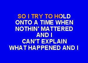 SO I TRY TO HOLD
ONTO A TIME WHEN

NOTHIN' MATTERED
AND I

CAN'T EXPLAIN
WHAT HAPPENED AND I