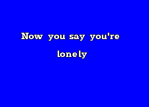 Now you say you're

lone ly