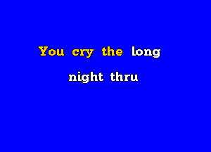 You cry the long

night thru
