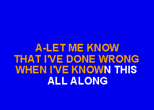 A-LET ME KNOW

THAT I'VE DONE WRONG
WHEN I'VE KNOWN THIS

ALL ALONG