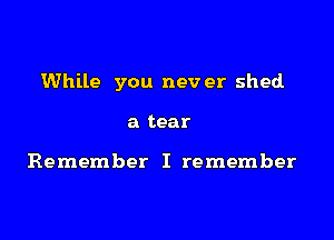 While you never shed.

a tear

Remember I remember