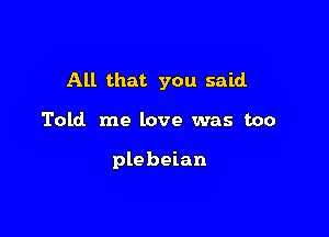 All that you said

Told me love was too

plebeian