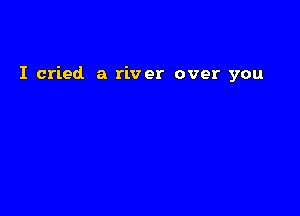 I cried a river over you