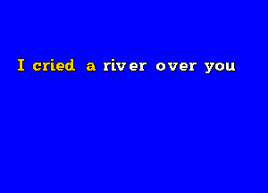 I cried a river over you