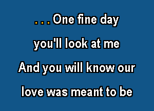 ...Onefine day

you'll look at me
And you will know our

love was meant to be