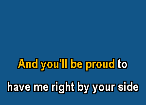 And you'll be proud to

have me right by your side