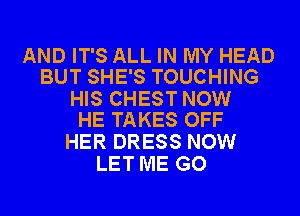 AND IT'S ALL IN MY HEAD
BUT SHE'S TOUCHING

HIS CHEST NOW
HE TAKES OFF

HER DRESS NOW
LET ME GO