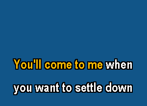 You'll come to me when

you want to settle down