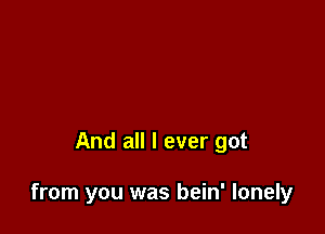 And all I ever got

from you was bein' lonely
