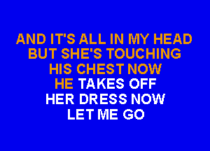 AND IT'S ALL IN MY HEAD
BUT SHE'S TOUCHING

HIS CHEST NOW
HE TAKES OFF

HER DRESS NOW
LET ME GO