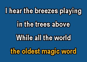 I hear the breezes playing

in the trees above

While all the world

the oldest magic word