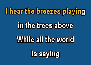 I hear the breezes playing

in the trees above
While all the world

is saying