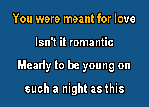 You were meant for love

Isn't it romantic

Mearly to be young on

such a night as this