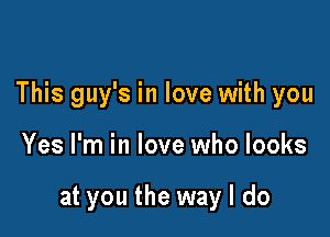 This guy's in love with you

Yes I'm in love who looks

at you the way I do