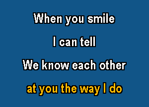 When you smile
I can tell

We know each other

at you the way I do