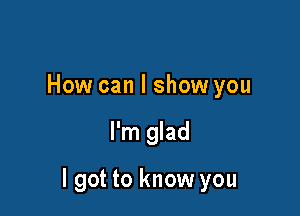 How can I show you

I'm glad

I got to know you