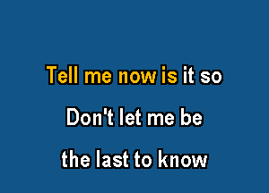 Tell me now is it so

Don't let me be

the last to know