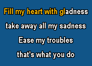 Fill my heart with gladness
take away all my sadness

Ease my troubles

that's what you do