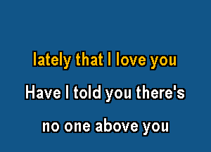 lately that I love you

Have I told you there's

no one above you