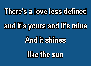 There's a love less defined

and it's yours and it's mine

And it shines

like the sun