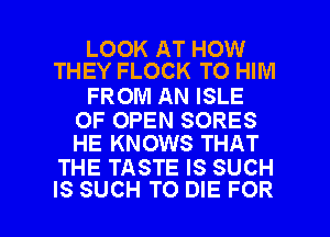 LOOK AT HOW
THEY FLOCK TO HIM

FROM AN ISLE

OF OPEN SORES
HE KNOWS THAT

THE TASTE IS SUCH

IS SUCH TO DIE FOR I