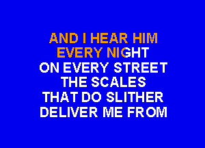 AND I HEAR HIM
EVERY NIGHT

0N EVERY STREET
THE SCALES

THAT DO SLITHER
DELIVER ME FROM

g