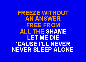 FREEZE WITHOUT
AN ANSWER

FREE FROM

ALL THE SHAME
LET ME DIE

'CAUSE I'LL NEVER
NEVER SLEEP ALONE