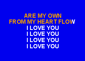 ARE MY OWN
FROM MY HEART FLOW

I LOVE YOU

I LOVE YOU
I LOVE YOU
I LOVE YOU