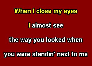 When I close my eyes

I almost see
the way you looked when

you were standin' next to me