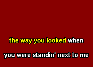 the way you looked when

you were standin' next to me