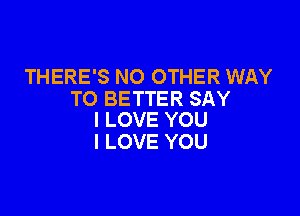 THERE'S NO OTHER WAY
TO BETTER SAY

I LOVE YOU
I LOVE YOU