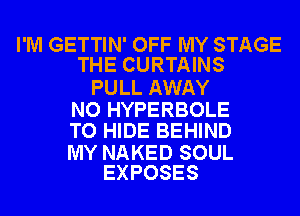 I'M GETTIN' OFF MY STAGE
THE CURTAINS

PULL AWAY

NO HYPERBOLE
TO HIDE BEHIND

MY NAKED SOUL
EXPOSES