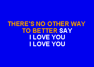 THERE'S NO OTHER WAY
TO BETTER SAY

I LOVE YOU
I LOVE YOU