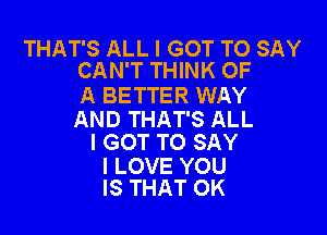 THAT'S ALL I GOT TO SAY
CAN'T THINK OF

A BETTER WAY

AND THAT'S ALL
I GOT TO SAY

I LOVE YOU
IS THAT OK