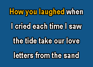 How you laughed when

I cried each time I saw
the tide take our love

letters from the sand