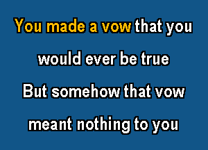 You made a vow that you

would ever be true
But somehow that vow

meant nothing to you