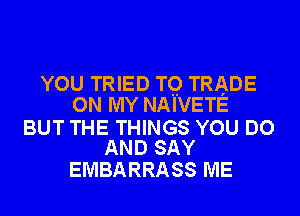 YOU TRIED TQ TRADE
ON MY NAIVETE

BUT THE THINGS YOU DO
AND SAY

EMBARRASS ME