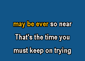 may be ever so near

That's the time you

must keep on trying