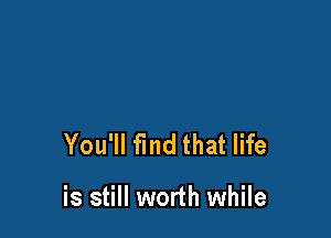 You'll find that life

is still worth while
