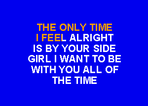 THE ONLY TIME
I FEEL ALRIGHT

IS BY YOUR SIDE
GIRL I WANT TO BE

WITH YOU ALL OF
THE TIME

g